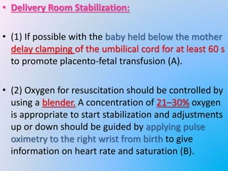 • Delivery Room Stabilization:
• (1) If possible with the baby held below the mother
delay clamping of the umbilical cord for at least 60 s
to promote placento-fetal transfusion (A).
• (2) Oxygen for resuscitation should be controlled by
using a blender. A concentration of 21–30% oxygen
is appropriate to start stabilization and adjustments
up or down should be guided by applying pulse
oximetry to the right wrist from birth to give
information on heart rate and saturation (B).
 