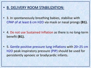 • B. DELIVERY ROOM STABILIZATION:
• 3. In spontaneously breathing babies, stabilise with
CPAP of at least 6 cm H2O via mask or nasal prongs (B1).
• 4. Do not use Sustained Inflation as there is no long-term
benefit (B1).
• 5. Gentle positive pressure lung inflations with 20–25 cm
H2O peak inspiratory pressure (PIP) should be used for
persistently apnoeic or bradycardic infants.
 