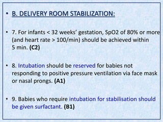 • B. DELIVERY ROOM STABILIZATION:
• 7. For infants < 32 weeks’ gestation, SpO2 of 80% or more
(and heart rate > 100/min) should be achieved within
5 min. (C2)
• 8. Intubation should be reserved for babies not
responding to positive pressure ventilation via face mask
or nasal prongs. (A1)
• 9. Babies who require intubation for stabilisation should
be given surfactant. (B1)
 