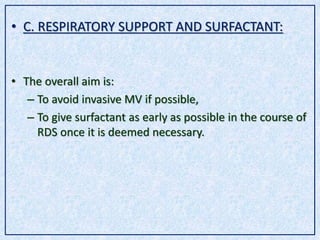 • C. RESPIRATORY SUPPORT AND SURFACTANT:
• The overall aim is:
– To avoid invasive MV if possible,
– To give surfactant as early as possible in the course of
RDS once it is deemed necessary.
 