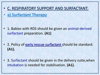 • C. RESPIRATORY SUPPORT AND SURFACTANT:
• a) Surfactant Therapy
• 1. Babies with RDS should be given an animal-derived
surfactant preparation. (A1)
• 2. Policy of early rescue surfactant should be standard.
(A1).
• 3. Surfactant should be given in the delivery suite,when
intubation is needed for stabilisation. (A1).
 