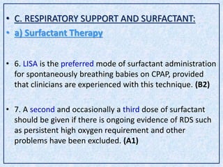 • C. RESPIRATORY SUPPORT AND SURFACTANT:
• a) Surfactant Therapy
• 6. LISA is the preferred mode of surfactant administration
for spontaneously breathing babies on CPAP, provided
that clinicians are experienced with this technique. (B2)
• 7. A second and occasionally a third dose of surfactant
should be given if there is ongoing evidence of RDS such
as persistent high oxygen requirement and other
problems have been excluded. (A1)
 