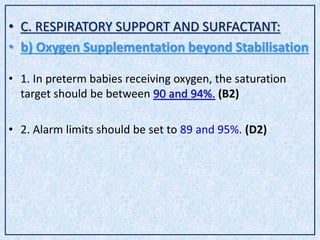 • C. RESPIRATORY SUPPORT AND SURFACTANT:
• b) Oxygen Supplementation beyond Stabilisation
• 1. In preterm babies receiving oxygen, the saturation
target should be between 90 and 94%. (B2)
• 2. Alarm limits should be set to 89 and 95%. (D2)
 