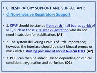 • C. RESPIRATORY SUPPORT AND SURFACTANT:
• c) Non-Invasive Respiratory Support
• 1. CPAP should be started from birth in all babies at risk of
RDS, such as those < 30 weeks’ gestation who do not
need intubation for stabilisation. (A1)
• 2. The system delivering CPAP is of little importance;
however, the interface should be short binasal prongs or
mask with a starting pressure of about 6–8 cm H2O. (A2)
• 3. PEEP can then be individualised depending on clinical
condition, oxygenation and perfusion. (D2)
 