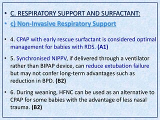 • C. RESPIRATORY SUPPORT AND SURFACTANT:
• c) Non-Invasive Respiratory Support
• 4. CPAP with early rescue surfactant is considered optimal
management for babies with RDS. (A1)
• 5. Synchronised NIPPV, if delivered through a ventilator
rather than BIPAP device, can reduce extubation failure
but may not confer long-term advantages such as
reduction in BPD. (B2)
• 6. During weaning, HFNC can be used as an alternative to
CPAP for some babies with the advantage of less nasal
trauma. (B2)
 