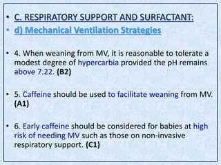 • C. RESPIRATORY SUPPORT AND SURFACTANT:
• d) Mechanical Ventilation Strategies
• 4. When weaning from MV, it is reasonable to tolerate a
modest degree of hypercarbia provided the pH remains
above 7.22. (B2)
• 5. Caffeine should be used to facilitate weaning from MV.
(A1)
• 6. Early caffeine should be considered for babies at high
risk of needing MV such as those on non-invasive
respiratory support. (C1)
 
