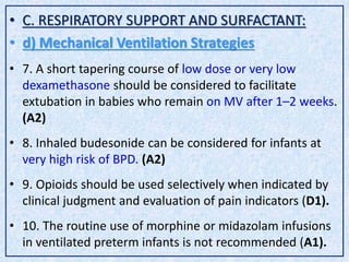 • C. RESPIRATORY SUPPORT AND SURFACTANT:
• d) Mechanical Ventilation Strategies
• 7. A short tapering course of low dose or very low
dexamethasone should be considered to facilitate
extubation in babies who remain on MV after 1–2 weeks.
(A2)
• 8. Inhaled budesonide can be considered for infants at
very high risk of BPD. (A2)
• 9. Opioids should be used selectively when indicated by
clinical judgment and evaluation of pain indicators (D1).
• 10. The routine use of morphine or midazolam infusions
in ventilated preterm infants is not recommended (A1).
 