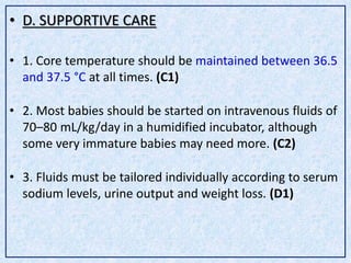 • D. SUPPORTIVE CARE
• 1. Core temperature should be maintained between 36.5
and 37.5 °C at all times. (C1)
• 2. Most babies should be started on intravenous fluids of
70–80 mL/kg/day in a humidified incubator, although
some very immature babies may need more. (C2)
• 3. Fluids must be tailored individually according to serum
sodium levels, urine output and weight loss. (D1)
 
