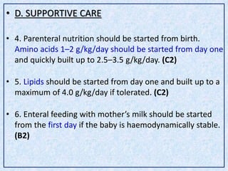 • D. SUPPORTIVE CARE
• 4. Parenteral nutrition should be started from birth.
Amino acids 1–2 g/kg/day should be started from day one
and quickly built up to 2.5–3.5 g/kg/day. (C2)
• 5. Lipids should be started from day one and built up to a
maximum of 4.0 g/kg/day if tolerated. (C2)
• 6. Enteral feeding with mother’s milk should be started
from the first day if the baby is haemodynamically stable.
(B2)
 