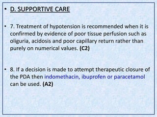 • D. SUPPORTIVE CARE
• 7. Treatment of hypotension is recommended when it is
confirmed by evidence of poor tissue perfusion such as
oliguria, acidosis and poor capillary return rather than
purely on numerical values. (C2)
• 8. If a decision is made to attempt therapeutic closure of
the PDA then indomethacin, ibuprofen or paracetamol
can be used. (A2)
 