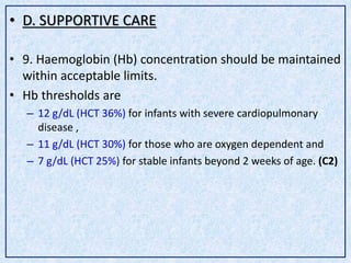 • D. SUPPORTIVE CARE
• 9. Haemoglobin (Hb) concentration should be maintained
within acceptable limits.
• Hb thresholds are
– 12 g/dL (HCT 36%) for infants with severe cardiopulmonary
disease ,
– 11 g/dL (HCT 30%) for those who are oxygen dependent and
– 7 g/dL (HCT 25%) for stable infants beyond 2 weeks of age. (C2)
 