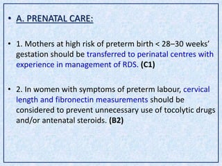• A. PRENATAL CARE:
• 1. Mothers at high risk of preterm birth < 28–30 weeks’
gestation should be transferred to perinatal centres with
experience in management of RDS. (C1)
• 2. In women with symptoms of preterm labour, cervical
length and fibronectin measurements should be
considered to prevent unnecessary use of tocolytic drugs
and/or antenatal steroids. (B2)
 