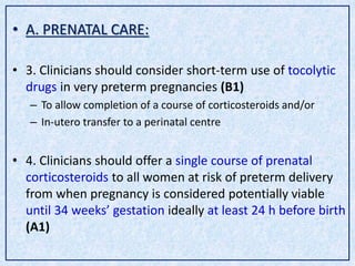• A. PRENATAL CARE:
• 3. Clinicians should consider short-term use of tocolytic
drugs in very preterm pregnancies (B1)
– To allow completion of a course of corticosteroids and/or
– In-utero transfer to a perinatal centre
• 4. Clinicians should offer a single course of prenatal
corticosteroids to all women at risk of preterm delivery
from when pregnancy is considered potentially viable
until 34 weeks’ gestation ideally at least 24 h before birth
(A1)
 