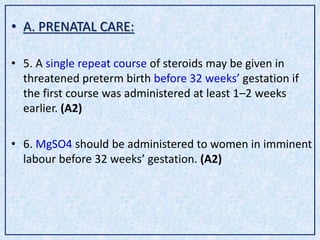 • A. PRENATAL CARE:
• 5. A single repeat course of steroids may be given in
threatened preterm birth before 32 weeks’ gestation if
the first course was administered at least 1–2 weeks
earlier. (A2)
• 6. MgSO4 should be administered to women in imminent
labour before 32 weeks’ gestation. (A2)
 