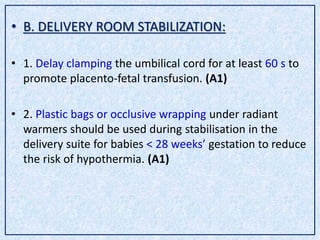 • B. DELIVERY ROOM STABILIZATION:
• 1. Delay clamping the umbilical cord for at least 60 s to
promote placento-fetal transfusion. (A1)
• 2. Plastic bags or occlusive wrapping under radiant
warmers should be used during stabilisation in the
delivery suite for babies < 28 weeks’ gestation to reduce
the risk of hypothermia. (A1)
 