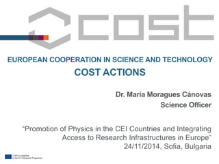 ESF provides the COST Office 
through a European Commission contract 
COST is supported 
by the EU Framework Programme 
Dr. María Moragues Cánovas 
Science Officer 
EUROPEAN COOPERATION IN SCIENCE AND TECHNOLOGY 
COST ACTIONS 
“Promotion of Physics in the CEI Countries and Integrating 
Access to Research Infrastructures in Europe” 
24/11/2014, Sofia, Bulgaria 
 