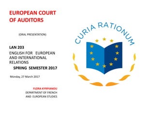 EUROPEAN COURT
OF AUDITORS
(ORAL PRESENTATION)
LAN 203
ENGLISH FOR EUROPEAN
AND INTERNATIONAL
RELATIONS
SPRING SEMESTER 2017
Monday, 27 March 2017
FLORA KYRPIANOU
DEPARTMENT OF FRENCH
AND EUROPEAN STUDIES
 