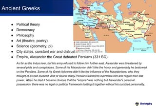 Swingby
● Political theory
● Democracy
● Philosophy
● Art (theatre, poetry)
● Science (geometry, pi)
● City states, constant war and distrust
● Empire, Alexander the Great defeated Persians (331 BC)
As far as the Indus river, but his army refused to follow him further east. Alexander was threatened by
several plots and conspiracies. Some of his Macedonian didn't like the honor and generosity he bestowed
on the Persians. Some of his Greek followers didn't like the influence of the Macedonians, who they
thought of as half-civilized. And of course many Persians wanted to overthrow him and regain their lost
power. When he died it became obvious that the "empire" was nothing but Alexander's personal
possession: there was no legal or political framework holding it together without his outsized personality.
Ancient Greeks
 