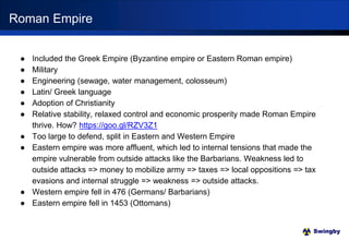 Swingby
● Included the Greek Empire (Byzantine empire or Eastern Roman empire)
● Military
● Engineering (sewage, water management, colosseum)
● Latin/ Greek language
● Adoption of Christianity
● Relative stability, relaxed control and economic prosperity made Roman Empire
thrive. How? https://goo.gl/RZV3Z1
● Too large to defend, split in Eastern and Western Empire
● Eastern empire was more affluent, which led to internal tensions that made the
empire vulnerable from outside attacks like the Barbarians. Weakness led to
outside attacks => money to mobilize army => taxes => local oppositions => tax
evasions and internal struggle => weakness => outside attacks.
● Western empire fell in 476 (Germans/ Barbarians)
● Eastern empire fell in 1453 (Ottomans)
Roman Empire
 