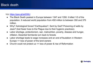 Swingby
TED: https://goo.gl/yk03WJ
● The Black Death peaked in Europe between 1347 and 1350. It killed 1/3 of the
population. It reduced world population from 450 million to between 350 and 375
million.
● Why? Astrological forces? Earthquakes?, Sent by God? Poisoning of wells by
Jews? (lost fewer lives to the Plague due to their hygienic practices).
● Labor shortage, protectionism, war, malnutrition, poverty, disease and hunger,
inflation. Deserted farmlands turn back to forests
● Labor shortage leads to wage increases and an end of feudalism in Western
Europe => loss of power of the land owners
● Church could not protect us => loss of power & rise of Reformation
Black death
 