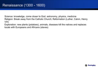 Swingby
Science: knowledge, come closer to God. astronomy, physics, medicine
Religion: Break away from the Catholic Church; Reformation (Luther, Calvin, Henry
VIII)
Exploration: new plants (potatoes), animals, diseases kill the natives and replaces
locals with Europeans and Africans (slaves)
Renaissance (1300 - 1600)
 