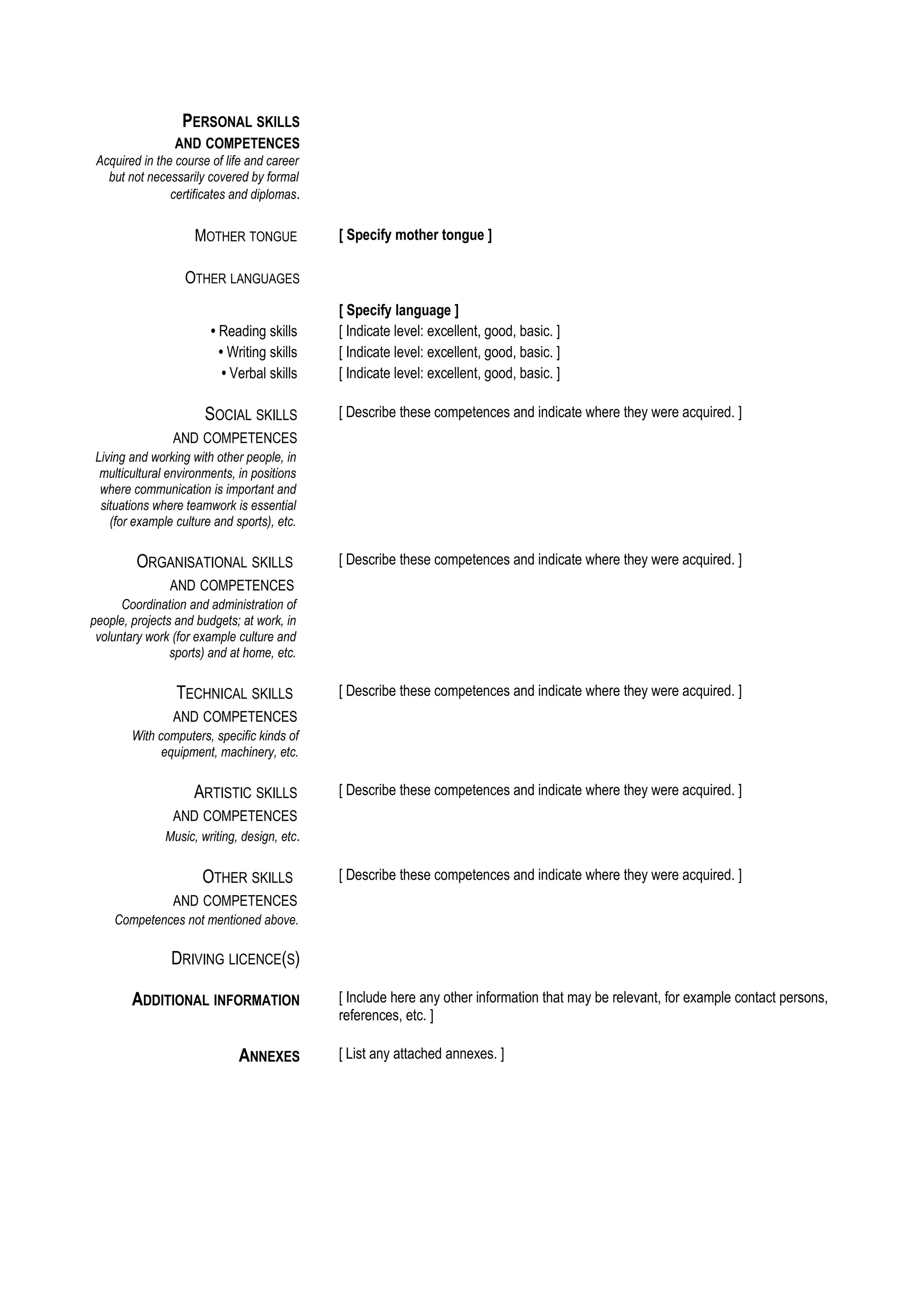 PERSONAL SKILLS
                 AND COMPETENCES
 Acquired in the course of life and career
   but not necessarily covered by formal
                certificates and diplomas.


                     MOTHER TONGUE            [ Specify mother tongue ]

                   OTHER LANGUAGES
                                              [ Specify language ]
                        • Reading skills      [ Indicate level: excellent, good, basic. ]
                          • Writing skills    [ Indicate level: excellent, good, basic. ]
                           • Verbal skills    [ Indicate level: excellent, good, basic. ]

                       SOCIAL SKILLS          [ Describe these competences and indicate where they were acquired. ]
                AND COMPETENCES
 Living and working with other people, in
  multicultural environments, in positions
  where communication is important and
  situations where teamwork is essential
    (for example culture and sports), etc.

         ORGANISATIONAL SKILLS                [ Describe these competences and indicate where they were acquired. ]
                AND COMPETENCES
      Coordination and administration of
people, projects and budgets; at work, in
 voluntary work (for example culture and
                sports) and at home, etc.

                 TECHNICAL SKILLS             [ Describe these competences and indicate where they were acquired. ]
                AND COMPETENCES
        With computers, specific kinds of
              equipment, machinery, etc.

                     ARTISTIC SKILLS          [ Describe these competences and indicate where they were acquired. ]
                AND COMPETENCES
               Music, writing, design, etc.

                      OTHER SKILLS            [ Describe these competences and indicate where they were acquired. ]
                AND COMPETENCES
    Competences not mentioned above.

                DRIVING LICENCE(S)

        ADDITIONAL INFORMATION                [ Include here any other information that may be relevant, for example contact persons,
                                              references, etc. ]

                              ANNEXES         [ List any attached annexes. ]
 