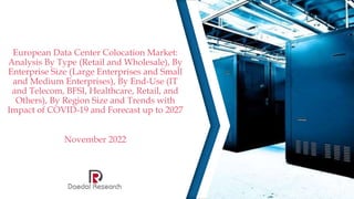 European Data Center Colocation Market:
Analysis By Type (Retail and Wholesale), By
Enterprise Size (Large Enterprises and Small
and Medium Enterprises), By End-Use (IT
and Telecom, BFSI, Healthcare, Retail, and
Others), By Region Size and Trends with
Impact of COVID-19 and Forecast up to 2027
November 2022
 