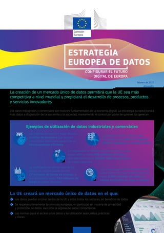 ©
CarlosMuza
La UE creará un mercado único de datos en el que:
Los datos puedan circular dentro de la UE y entre todos los sectores, en beneficio de todos.
Se respeten plenamente las normas europeas, en particular en materia de privacidad
y protección de datos, así como la legislación sobre competencia.
Las normas para el acceso a los datos y su utilización sean justas, prácticas
y claras.
ESTRATEGIA
EUROPEA DE DATOS
La notificación en tiempo real de los
trenes con retraso puede ahorrar
27 millones de horas de trabajo, lo
que representa hasta 740 millones de
euros de costes laborales.
Una mejor asignación de recursos para
luchar contra la malaria podría ahorrar
hasta 5.000 millones de euros en
costes sanitarios en todo el mundo.
Los motores de reacción están dotados
de miles de sensores que recogen
y transmiten datos para garantizar un
funcionamiento eficiente.
Los parques eólicos utilizan datos
industriales para reducir el impacto
visual y optimizar la energía eólica.
La creación de un mercado único de datos permitirá que la UE sea más
competitiva a nivel mundial y propiciará el desarrollo de procesos, productos
y servicios innovadores.
Los datos industriales y comerciales son motores fundamentales de la economía digital. La estrategia europea pondrá
más datos a disposición de la economía y la sociedad, manteniendo el control por parte de quienes los generan.
La navegación en tiempo real para evitar el tráfico
puede ahorrar hasta 730 millones de horas, lo
que representa hasta 20.000 millones de euros
de costes laborales.
Ejemplos de utilización de datos industriales y comerciales
Febrero de 2020
CONFIGURAR EL FUTURO
DIGITAL DE EUROPA
#DigitalEU
 