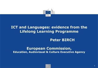 1
ICT and Languages: evidence from the
Lifelong Learning Programme
Peter BIRCH
European Commission,
Education, Audiovisual & Culture Executive Agency
 