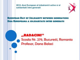 2012- Anul European al imbatranirii active si al
      solidaritatii intre generatii




EUROPEAN DAY OF SOLIDARITY BETWEEN GENERATIONS
ZIUA EUROPEANA A SOLIDARITATII INTRE GENERATII




           ,,RADACINI’’
           Scoala Nr. 279, Bucuresti, Romania
           Profesor, Dana Balaci
 