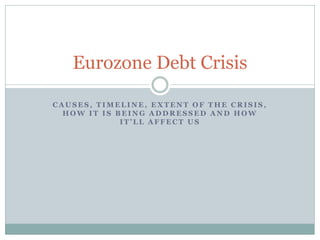 Eurozone Debt Crisis

CAUSES, TIMELINE, EXTENT OF THE CRISIS,
  HOW IT IS BEING ADDRESSED AND HOW
             IT’LL AFFECT US
 