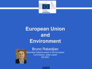European Union
and
Environment
Bruno Rakedjian
Seconded national expert in the European
Commission, water expert
DG ENV
 