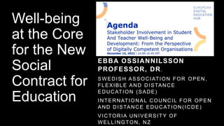 Well-being
at the Core
for the New
Social
Contract for
Education
EBBA OSSIANNILSSON
PROFESSOR, DR.
SWEDISH ASSOCIATION FOR OPEN,
FLEXIBLE AND DISTANCE
EDUCATION (SADE)
INTERNATIONAL COUNCIL FOR OPEN
AND DISTANCE EDUCATION(ICDE)
VICTORIA UNIVERSITY OF
WELLINGTON, NZ
 