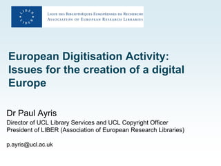 European Digitisation Activity:
Issues for the creation of a digital
Europe

Dr Paul Ayris
Director of UCL Library Services and UCL Copyright Officer
President of LIBER (Association of European Research Libraries)

p.ayris@ucl.ac.uk
 