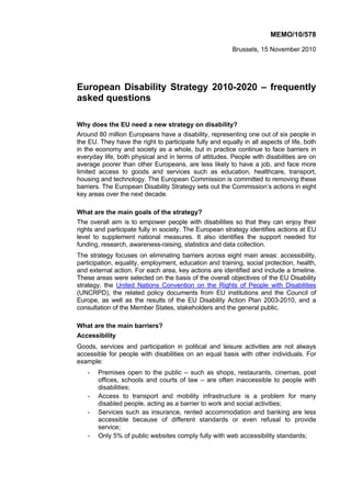 MEMO/10/578
Brussels, 15 November 2010
European Disability Strategy 2010-2020 – frequently
asked questions
Why does the EU need a new strategy on disability?
Around 80 million Europeans have a disability, representing one out of six people in
the EU. They have the right to participate fully and equally in all aspects of life, both
in the economy and society as a whole, but in practice continue to face barriers in
everyday life, both physical and in terms of attitudes. People with disabilities are on
average poorer than other Europeans, are less likely to have a job, and face more
limited access to goods and services such as education, healthcare, transport,
housing and technology. The European Commission is committed to removing these
barriers. The European Disability Strategy sets out the Commission’s actions in eight
key areas over the next decade.
What are the main goals of the strategy?
The overall aim is to empower people with disabilities so that they can enjoy their
rights and participate fully in society. The European strategy identifies actions at EU
level to supplement national measures. It also identifies the support needed for
funding, research, awareness-raising, statistics and data collection.
The strategy focuses on eliminating barriers across eight main areas: accessibility,
participation, equality, employment, education and training, social protection, health,
and external action. For each area, key actions are identified and include a timeline.
These areas were selected on the basis of the overall objectives of the EU Disability
strategy, the United Nations Convention on the Rights of People with Disabilities
(UNCRPD), the related policy documents from EU institutions and the Council of
Europe, as well as the results of the EU Disability Action Plan 2003-2010, and a
consultation of the Member States, stakeholders and the general public.
What are the main barriers?
Accessibility
Goods, services and participation in political and leisure activities are not always
accessible for people with disabilities on an equal basis with other individuals. For
example:
- Premises open to the public – such as shops, restaurants, cinemas, post
offices, schools and courts of law – are often inaccessible to people with
disabilities;
- Access to transport and mobility infrastructure is a problem for many
disabled people, acting as a barrier to work and social activities;
- Services such as insurance, rented accommodation and banking are less
accessible because of different standards or even refusal to provide
service;
- Only 5% of public websites comply fully with web accessibility standards;
 