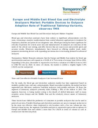 Europe and Middle East Blood Gas and Electrolyte
Analyzers Market: Portable Devices to Outpace
Adoption Rate of Traditional Tabletop Variants,
observes TMR
Europe and Middle East Blood Gas and Electrolyte Analyzers Market: Snapshot
Blood gas and electrolyte analyzers have been subject to significant advancements over the
years, witnessing a massive transformation from central laboratory applications to treatment for
respiratory ailments and point-of-care diagnostic uses. Blood gas testing has been significant for
critically ill patients for several years now and manufacturers of analyzers are conscious of the
needs of the critical care testing, and offer devices that are easy-to-use and provide quick and
accurate results. Moreover, manufacturers have focused on offering smaller sized, multi-
parameter monitoring devices with expanding test menus due to increasing demand for advanced
analyzers.
Transparency Market Research estimates that the Europe and Middle East market for blood gas
and electrolyte analyzers will expand at a CAGR of 4.7% in terms of revenue from 2016 to 2024.
Expanding at this pace, the market is expected to rise from a valuation of US$114.4 mn in 2015
to US$170.5 mn by 2024. In terms of volume, the market is exhibit a slightly higher 5.0%
CAGR over the said period.
Time- and Cost-effective Portable Analyzers Gain Increased Focus
For the study, the blood gas and electrolyte analyzers market has been segmented based on
modality, product type, end-user, and geography. Based on product modality, the market has been
segmented into laboratory analyzers, benchtop analyzers, and portable analyzers. Of these, the
segment of laboratory analyzers presently leads, holding a 38% of the market in 2015. The
segment, however, is losing market owing to the dearth of skilled laboratory staff in many
countries across Europe and the Middle East and the relatively slower nature of laboratory
analyzers.
These factors have shifted the preference of consumers to portable analyzers that can be used in
point-of-care sites. Portable blood gas and electrolyte analyzers are easy to transport and prove to
be the most cost effective when employed in test locations with a low test volume per day.
Owing to these factors, the segment of portable analyzers is expected to gain wider acceptance in
Europe and Middle East and exhibit a more than 5% CAGR in terms of volume as well as
revenue over the forecast period.
 