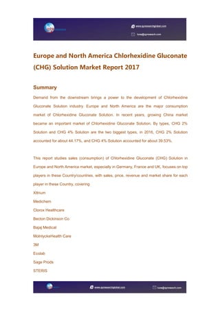 Europe and North America Chlorhexidine Gluconate
(CHG) Solution Market Report 2017
Summary
Demand from the downstream brings a power to the development of Chlorhexidine
Gluconate Solution industry. Europe and North America are the major consumption
market of Chlorhexidine Gluconate Solution. In recent years, growing China market
became an important market of Chlorhexidine Gluconate Solution. By types, CHG 2%
Solution and CHG 4% Solution are the two biggest types, in 2016, CHG 2% Solution
accounted for about 44.17%, and CHG 4% Solution accounted for about 39.53%.
This report studies sales (consumption) of Chlorhexidine Gluconate (CHG) Solution in
Europe and North America market, especially in Germany, France and UK, focuses on top
players in these Country/countries, with sales, price, revenue and market share for each
player in these Country, covering
Xttrium
Medichem
Clorox Healthcare
Becton Dickinson Co
Bajaj Medical
MolnlyckeHealth Care
3M
Ecolab
Sage Prods
STERIS
 
