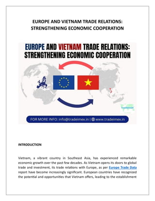EUROPE AND VIETNAM TRADE RELATIONS:
STRENGTHENING ECONOMIC COOPERATION
INTRODUCTION
Vietnam, a vibrant country in Southeast Asia, has experienced remarkable
economic growth over the past few decades. As Vietnam opens its doors to global
trade and investment, its trade relations with Europe, as per Europe Trade Data
report have become increasingly significant. European countries have recognized
the potential and opportunities that Vietnam offers, leading to the establishment
 