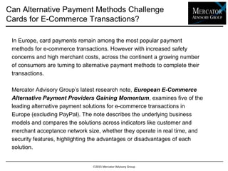 2015 Mercator Advisory Group
In Europe, card payments remain among the most popular payment
methods for e-commerce transactions. However with increased safety
concerns and high merchant costs, across the continent a growing number
of consumers are turning to alternative payment methods to complete their
transactions.
Mercator Advisory Group’s latest research note, European E-Commerce
Alternative Payment Providers Gaining Momentum, examines five of
the leading alternative payment solutions for e-commerce transactions in
Europe (excluding PayPal). The note describes the underlying business
models and compares the solutions across indicators like customer and
merchant acceptance network size, whether they operate in real time, and
security features, highlighting the advantages or disadvantages of each
solution.
Can Alternative Payment Methods Challenge
Cards for E-Commerce Transactions?
 