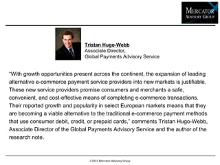 2015 Mercator Advisory Group
“With growth opportunities present across the continent, the expansion of leading
alternative e-commerce payment service providers into new markets is justifiable.
These new service providers promise consumers and merchants a safe,
convenient, and cost-effective means of completing e-commerce transactions.
Their reported growth and popularity in select European markets means that they
are becoming a viable alternative to the traditional e-commerce payment methods
that use consumer debit, credit, or prepaid cards,” comments Tristan Hugo-Webb,
Associate Director of the Global Payments Advisory Service and the author of the
research note.
Tristan Hugo-Webb
Associate Director,
Global Payments Advisory Service
 