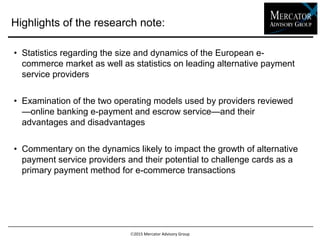 2015 Mercator Advisory Group
• Statistics regarding the size and dynamics of the European e-
commerce market as well as statistics on leading alternative payment
service providers
• Examination of the two operating models used by providers
reviewed—online banking e-payment and escrow service—and their
advantages and disadvantages
• Commentary on the dynamics likely to impact the growth of alternative
payment service providers and their potential to challenge cards as a
primary payment method for e-commerce transactions
Highlights of the research note:
 