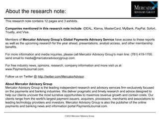 About the research note:
2015 Mercator Advisory Group
This research note contains 12 pages and 3 exhibits.
Companies mentioned in this research note include: iDEAL, Klarna, MasterCard, MyBank, PayPal, Sofort,
Trustly, and Visa.
Members of Mercator Advisory Group’s Global Payments Advisory Service have access to these reports
as well as the upcoming research for the year ahead, presentations, analyst access, and other membership
benefits.
For more information and media inquiries, please call Mercator Advisory Group's main line: (781) 419-1700,
send email to media@mercatoradvisorygroup.com.
For free industry news, opinions, research, company information and more visit us at
www.PaymentsJournal.com.
Follow us on Twitter @ http://twitter.com/MercatorAdvisor.
About Mercator Advisory Group
Mercator Advisory Group is the leading independent research and advisory services firm exclusively focused
on the payments and banking industries. We deliver pragmatic and timely research and advice designed to
help our clients uncover the most lucrative opportunities to maximize revenue growth and contain costs. Our
clients range from the world's largest payment issuers, acquirers, processors, merchants and associations to
leading technology providers and investors. Mercator Advisory Group is also the publisher of the online
payments and banking news and information portal PaymentsJournal.com.
 