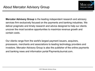 About Mercator Advisory Group
Mercator Advisory Group is the leading independent research and advisory
services firm exclusively focused on the payments and banking industries. We
deliver pragmatic and timely research and advice designed to help our clients
uncover the most lucrative opportunities to maximize revenue growth and
contain costs.
Our clients range from the world's largest payment issuers, acquirers,
processors, merchants and associations to leading technology providers and
investors. Mercator Advisory Group is also the publisher of the online payments
and banking news and information portal PaymentsJournal.com.
2015 Mercator Advisory Group
 