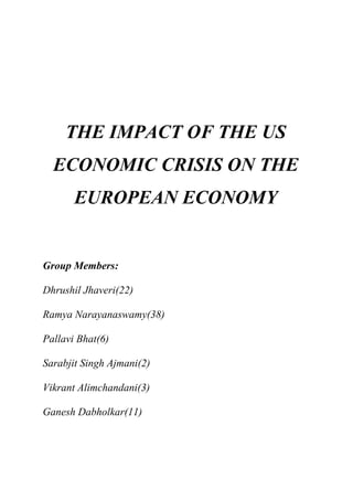 THE IMPACT OF THE US
  ECONOMIC CRISIS ON THE
       EUROPEAN ECONOMY


Group Members:

Dhrushil Jhaveri(22)

Ramya Narayanaswamy(38)

Pallavi Bhat(6)

Sarabjit Singh Ajmani(2)

Vikrant Alimchandani(3)

Ganesh Dabholkar(11)
 