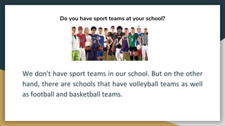 Do you have sport teams at your school?
We don't have sport teams in our school. But on the other
hand, there are schools that have volleyball teams as well
as football and basketball teams.
 