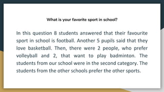 What is your favorite sport in school?
In this question 8 students answered that their favourite
sport in school is football. Another 5 pupils said that they
love basketball. Then, there were 2 people, who prefer
volleyball and 2, that want to play badminton. The
students from our school were in the second category. The
students from the other schools prefer the other sports.
 