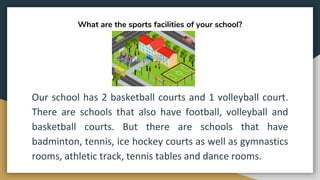What are the sports facilities of your school?
Our school has 2 basketball courts and 1 volleyball court.
There are schools that also have football, volleyball and
basketball courts. But there are schools that have
badminton, tennis, ice hockey courts as well as gymnastics
rooms, athletic track, tennis tables and dance rooms.
 