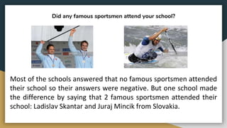 Did any famous sportsmen attend your school?
Most of the schools answered that no famous sportsmen attended
their school so their answers were negative. But one school made
the difference by saying that 2 famous sportsmen attended their
school: Ladislav Skantar and Juraj Mincik from Slovakia.
 