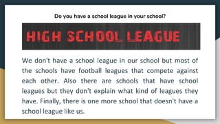 Do you have a school league in your school?
We don't have a school league in our school but most of
the schools have football leagues that compete against
each other. Also there are schools that have school
leagues but they don't explain what kind of leagues they
have. Finally, there is one more school that doesn't have a
school league like us.
 