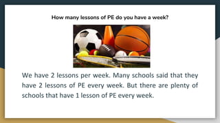 How many lessons of PE do you have a week?
We have 2 lessons per week. Many schools said that they
have 2 lessons of PE every week. But there are plenty of
schools that have 1 lesson of PE every week.
 